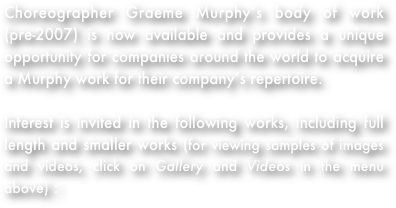 Choreographer Graeme Murphy’s body of work (pre-2007) is now available and provides a unique opportunity for companies around the world to acquire a Murphy work for their company’s repertoire.
Interest is invited in the following works, including full length and smaller works (for viewing samples of images and videos, click on Gallery and Videos in the menu above) :