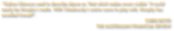 “Galina Ulanova used to describe dance as ‘that which makes music visible.' It could easily be Murphy’s motto. With Tchaikovsky’s entire score to play with, Murphy has excelled himself”. CHRIS BOYD                                                                                                           THE AUSTRALIAN FINANCIAL REVIEW