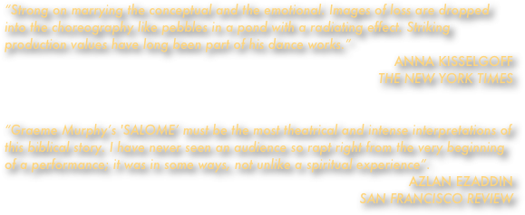 “Strong on marrying the conceptual and the emotional. Images of loss are dropped into the choreography like pebbles in a pond with a radiating effect. Striking production values have long been part of his dance works.”ANNA KISSELGOFF                                                                                                                      
THE NEW YORK TIMES


“Graeme Murphy’s 'SALOME’ must be the most theatrical and intense interpretations of this biblical story. I have never seen an audience so rapt right from the very beginning of a performance; it was in some ways, not unlike a spiritual experience”. AZLAN EZADDIN                                                                                                                           SAN FRANCISCO REVIEW